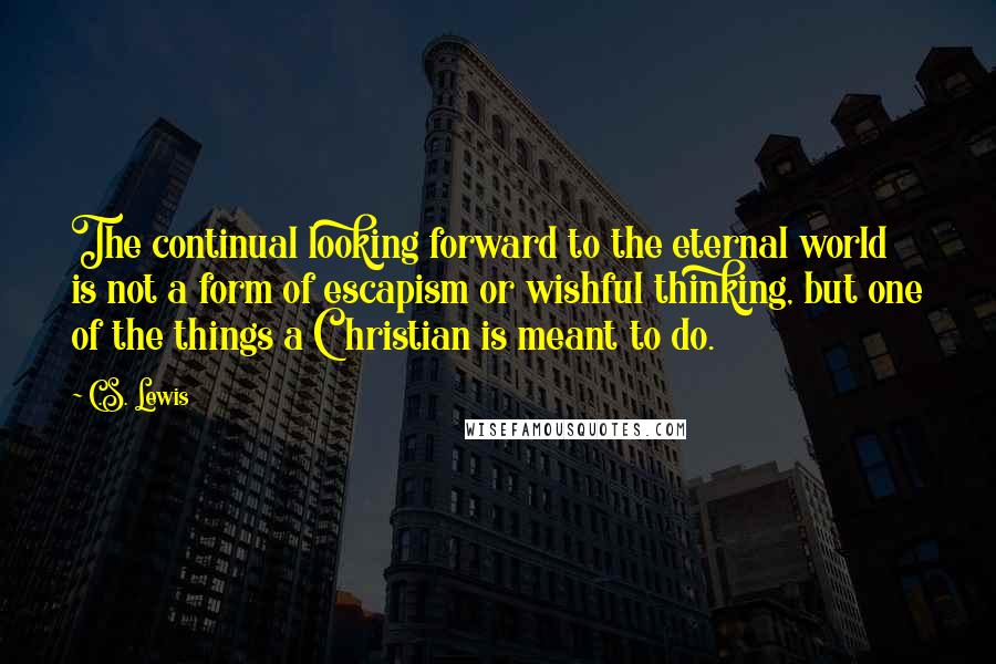 C.S. Lewis Quotes: The continual looking forward to the eternal world is not a form of escapism or wishful thinking, but one of the things a Christian is meant to do.