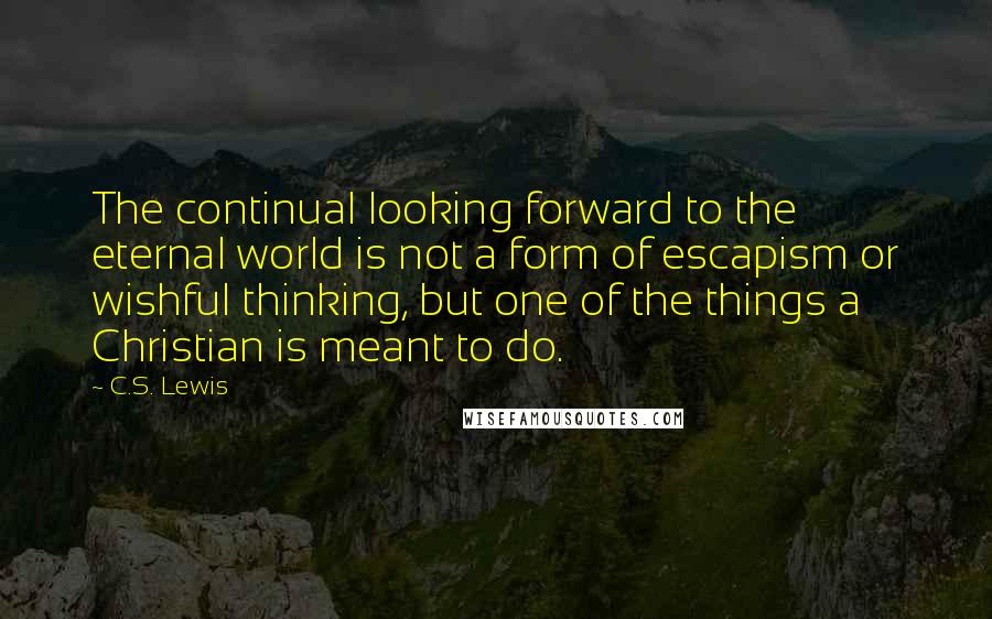 C.S. Lewis Quotes: The continual looking forward to the eternal world is not a form of escapism or wishful thinking, but one of the things a Christian is meant to do.