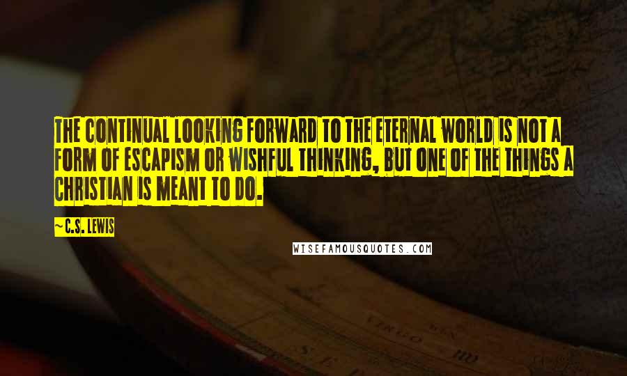 C.S. Lewis Quotes: The continual looking forward to the eternal world is not a form of escapism or wishful thinking, but one of the things a Christian is meant to do.