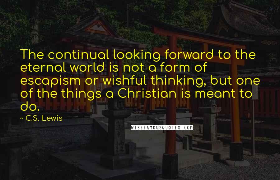 C.S. Lewis Quotes: The continual looking forward to the eternal world is not a form of escapism or wishful thinking, but one of the things a Christian is meant to do.