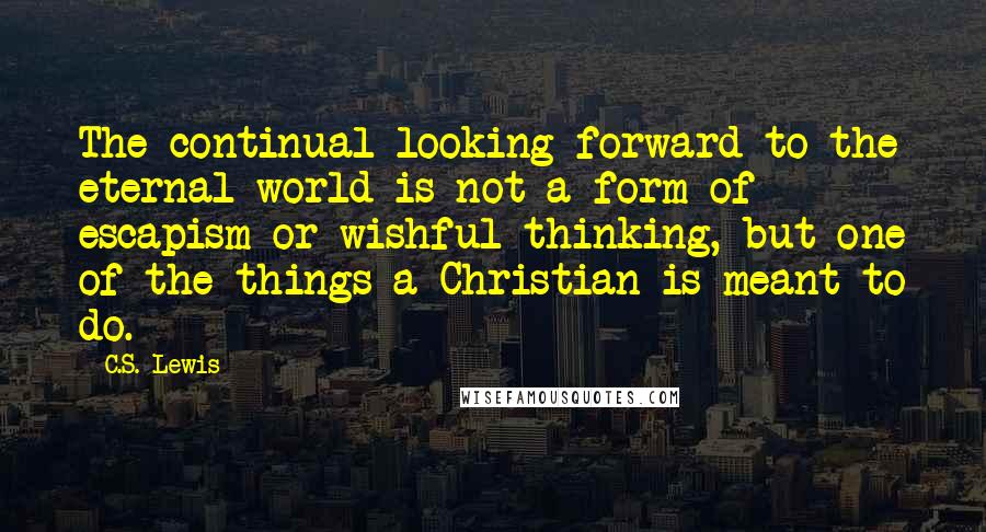 C.S. Lewis Quotes: The continual looking forward to the eternal world is not a form of escapism or wishful thinking, but one of the things a Christian is meant to do.