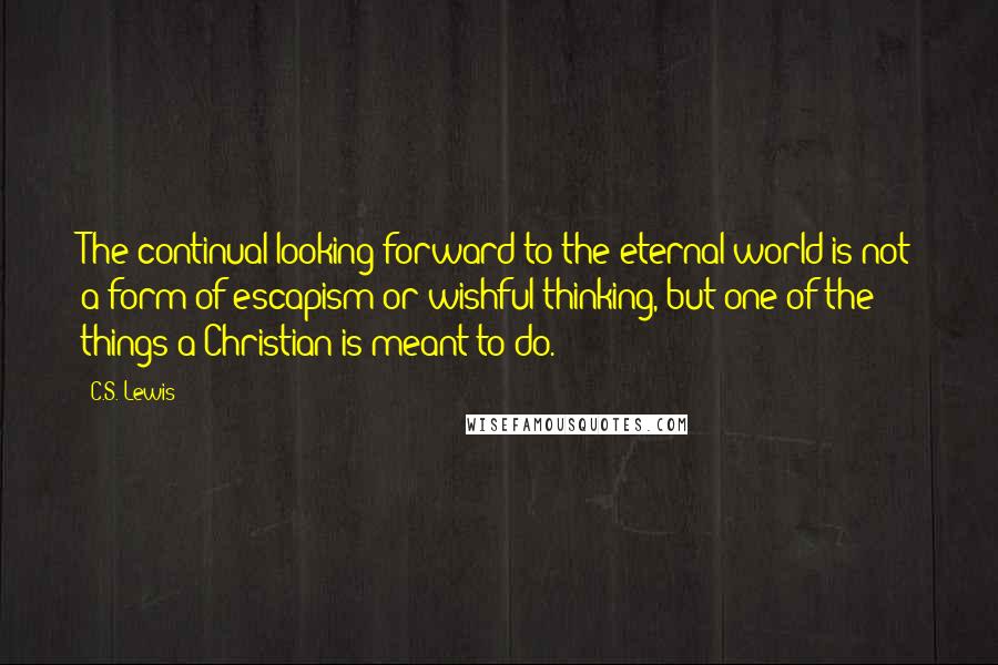 C.S. Lewis Quotes: The continual looking forward to the eternal world is not a form of escapism or wishful thinking, but one of the things a Christian is meant to do.