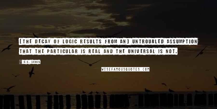 C.S. Lewis Quotes: [The decay of Logic results from an] untroubled assumption that the particular is real and the universal is not.