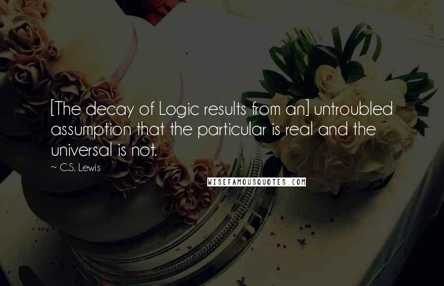 C.S. Lewis Quotes: [The decay of Logic results from an] untroubled assumption that the particular is real and the universal is not.