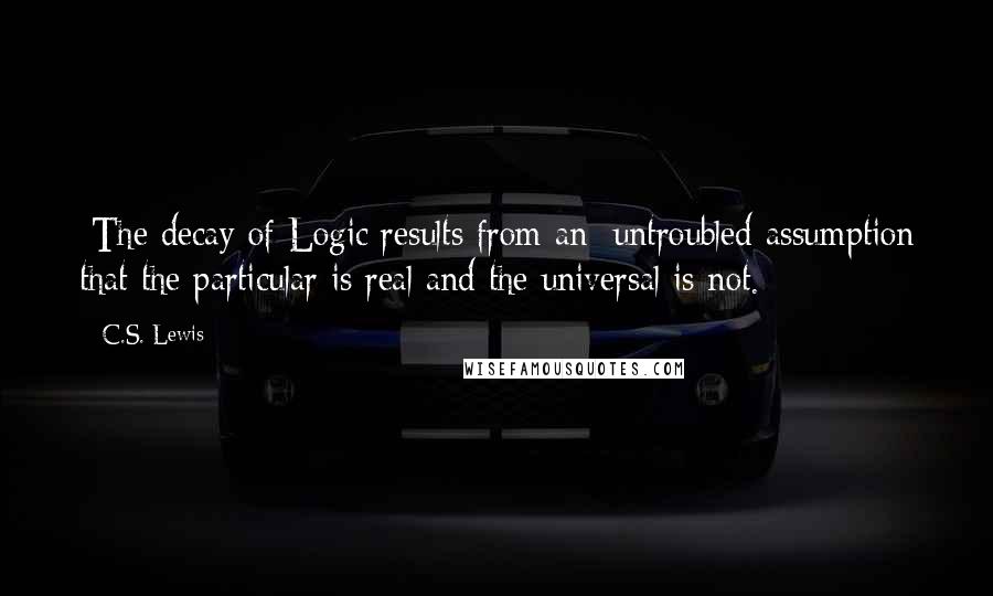 C.S. Lewis Quotes: [The decay of Logic results from an] untroubled assumption that the particular is real and the universal is not.