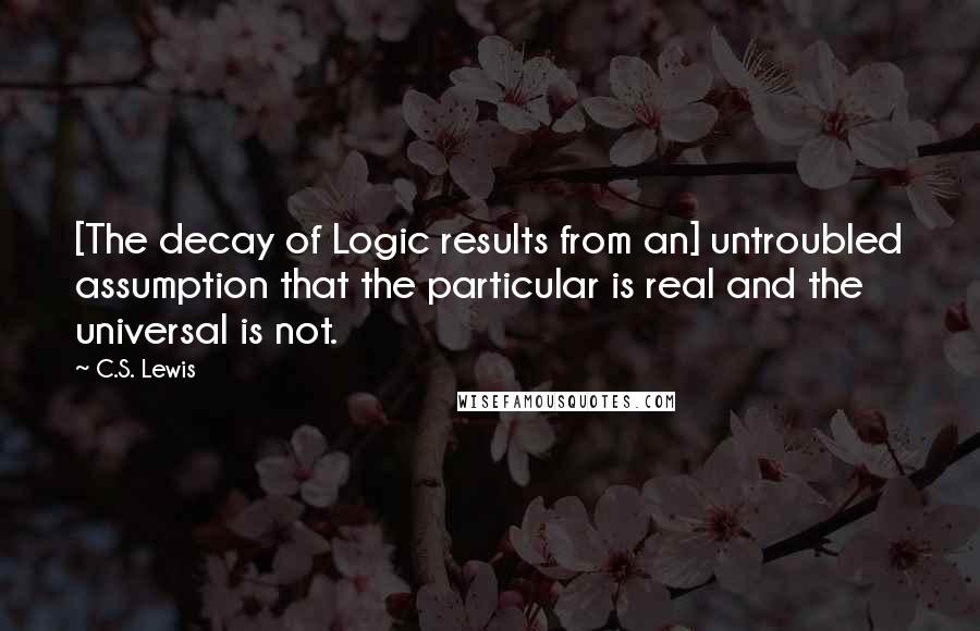 C.S. Lewis Quotes: [The decay of Logic results from an] untroubled assumption that the particular is real and the universal is not.