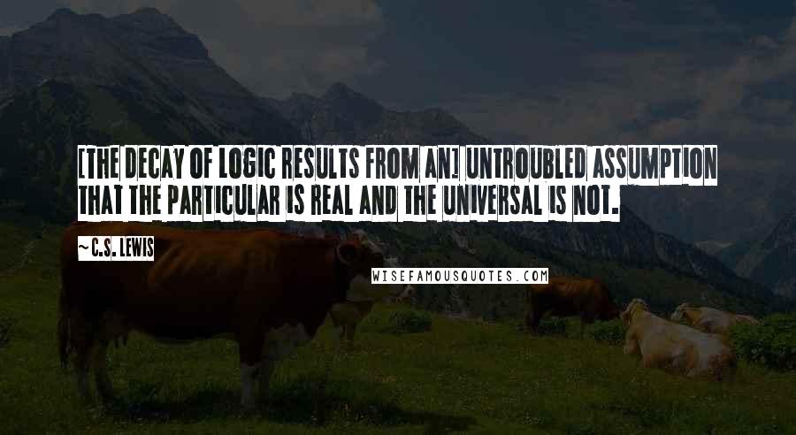 C.S. Lewis Quotes: [The decay of Logic results from an] untroubled assumption that the particular is real and the universal is not.