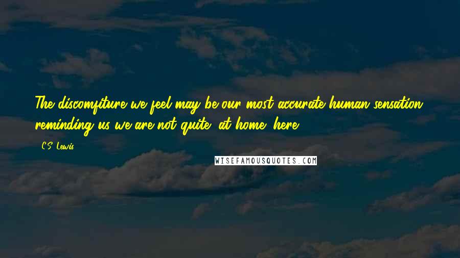 C.S. Lewis Quotes: The discomfiture we feel may be our most accurate human sensation; reminding us we are not quite "at home" here.
