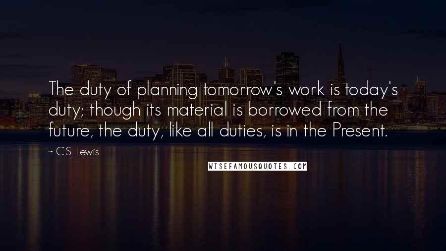 C.S. Lewis Quotes: The duty of planning tomorrow's work is today's duty; though its material is borrowed from the future, the duty, like all duties, is in the Present.