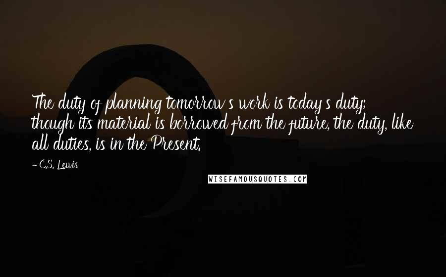 C.S. Lewis Quotes: The duty of planning tomorrow's work is today's duty; though its material is borrowed from the future, the duty, like all duties, is in the Present.