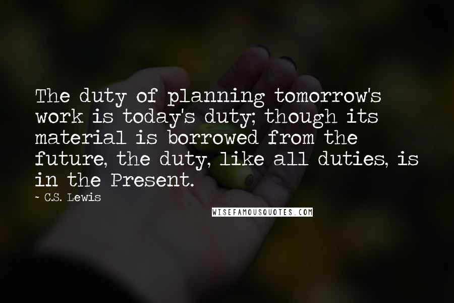 C.S. Lewis Quotes: The duty of planning tomorrow's work is today's duty; though its material is borrowed from the future, the duty, like all duties, is in the Present.