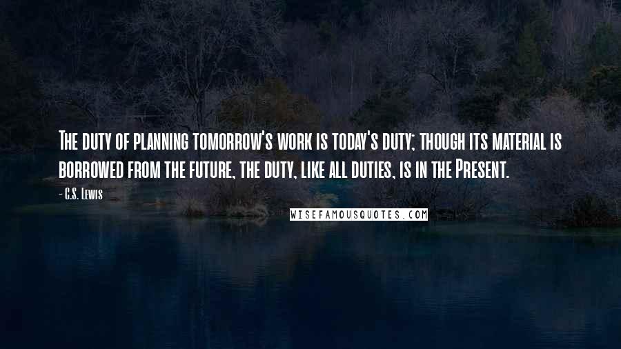 C.S. Lewis Quotes: The duty of planning tomorrow's work is today's duty; though its material is borrowed from the future, the duty, like all duties, is in the Present.