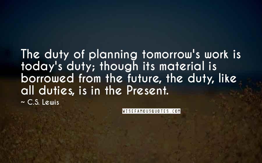 C.S. Lewis Quotes: The duty of planning tomorrow's work is today's duty; though its material is borrowed from the future, the duty, like all duties, is in the Present.