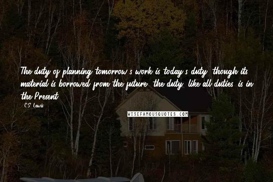 C.S. Lewis Quotes: The duty of planning tomorrow's work is today's duty; though its material is borrowed from the future, the duty, like all duties, is in the Present.