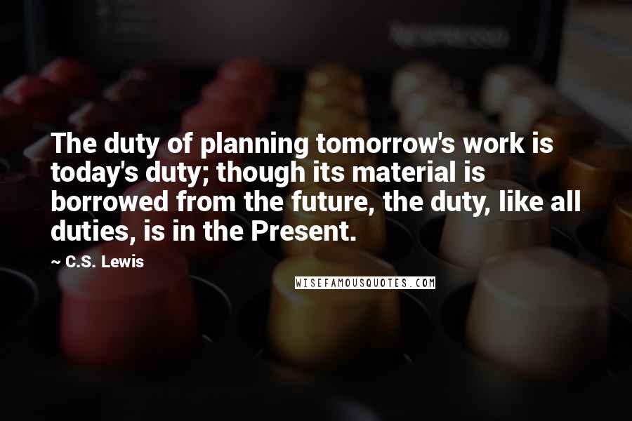 C.S. Lewis Quotes: The duty of planning tomorrow's work is today's duty; though its material is borrowed from the future, the duty, like all duties, is in the Present.