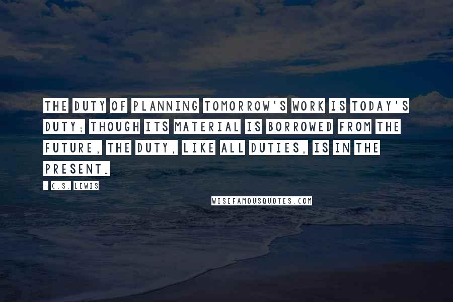 C.S. Lewis Quotes: The duty of planning tomorrow's work is today's duty; though its material is borrowed from the future, the duty, like all duties, is in the Present.