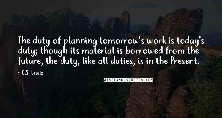 C.S. Lewis Quotes: The duty of planning tomorrow's work is today's duty; though its material is borrowed from the future, the duty, like all duties, is in the Present.