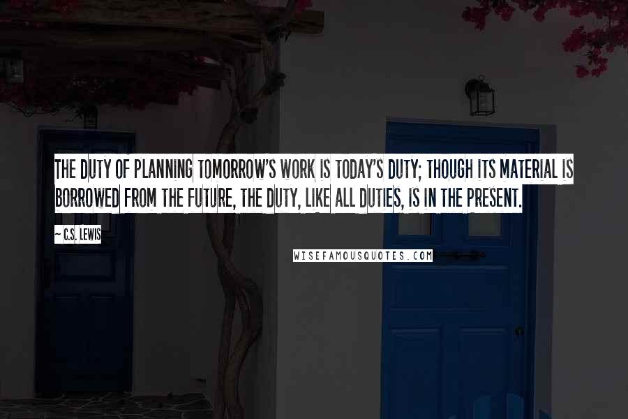 C.S. Lewis Quotes: The duty of planning tomorrow's work is today's duty; though its material is borrowed from the future, the duty, like all duties, is in the Present.