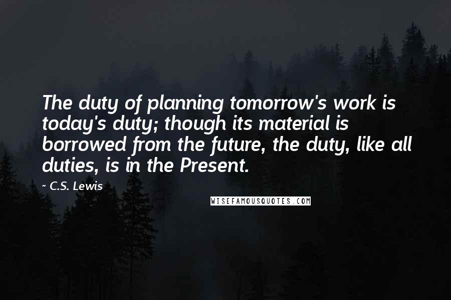 C.S. Lewis Quotes: The duty of planning tomorrow's work is today's duty; though its material is borrowed from the future, the duty, like all duties, is in the Present.