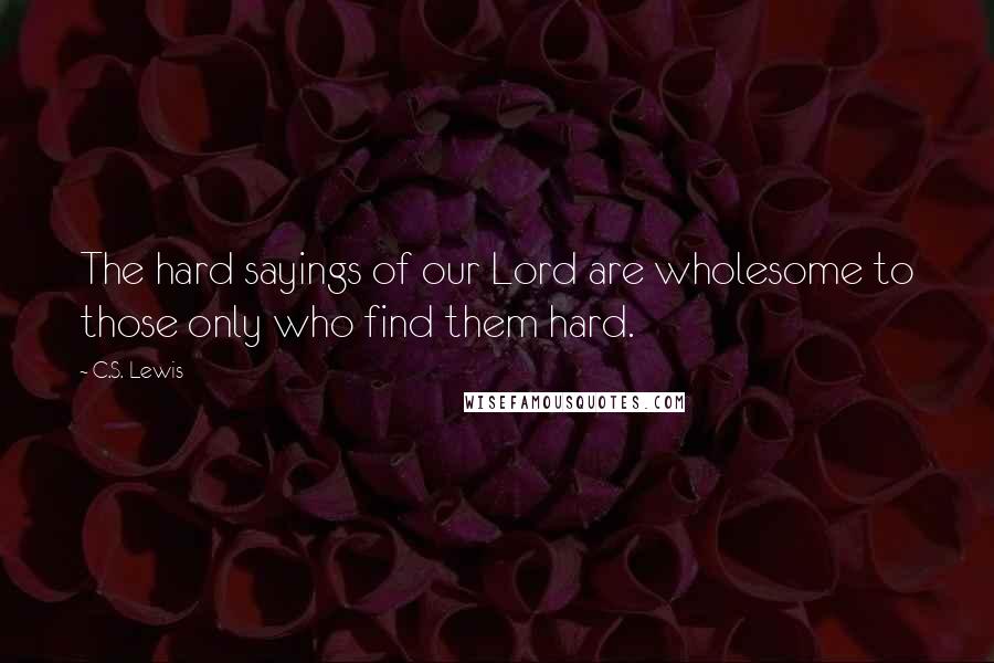 C.S. Lewis Quotes: The hard sayings of our Lord are wholesome to those only who find them hard.