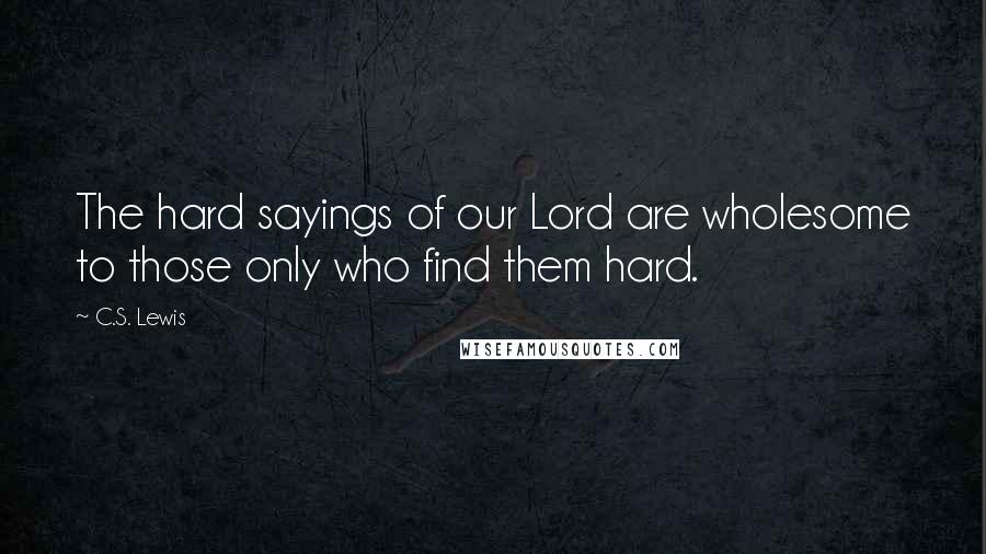 C.S. Lewis Quotes: The hard sayings of our Lord are wholesome to those only who find them hard.