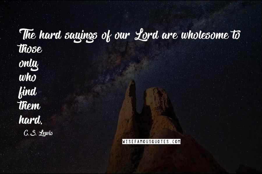C.S. Lewis Quotes: The hard sayings of our Lord are wholesome to those only who find them hard.