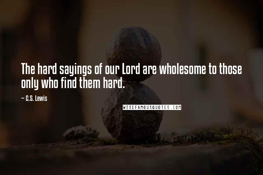 C.S. Lewis Quotes: The hard sayings of our Lord are wholesome to those only who find them hard.