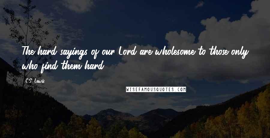 C.S. Lewis Quotes: The hard sayings of our Lord are wholesome to those only who find them hard.