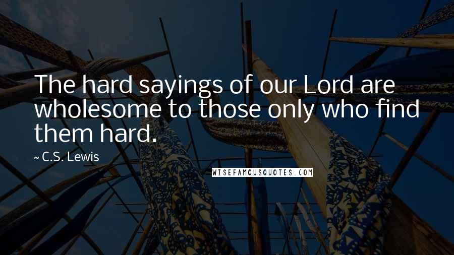 C.S. Lewis Quotes: The hard sayings of our Lord are wholesome to those only who find them hard.