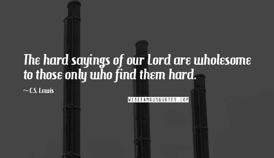 C.S. Lewis Quotes: The hard sayings of our Lord are wholesome to those only who find them hard.