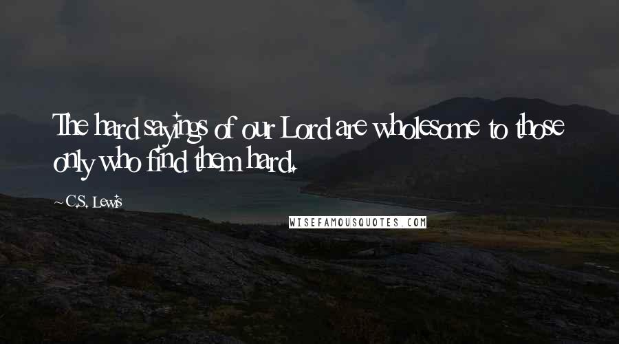 C.S. Lewis Quotes: The hard sayings of our Lord are wholesome to those only who find them hard.