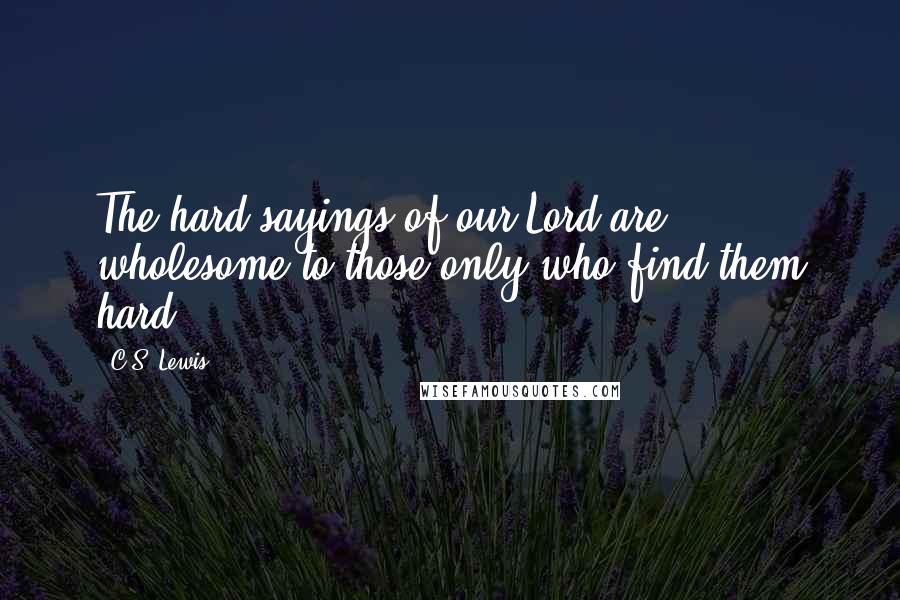 C.S. Lewis Quotes: The hard sayings of our Lord are wholesome to those only who find them hard.