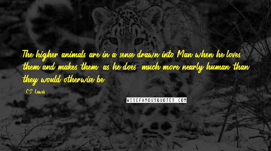 C.S. Lewis Quotes: The higher animals are in a sense drawn into Man when he loves them and makes them (as he does) much more nearly human than they would otherwise be.