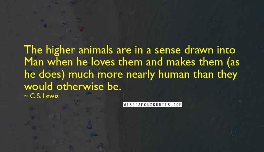 C.S. Lewis Quotes: The higher animals are in a sense drawn into Man when he loves them and makes them (as he does) much more nearly human than they would otherwise be.