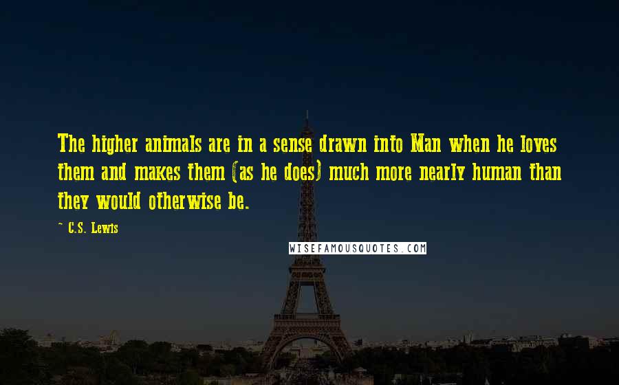 C.S. Lewis Quotes: The higher animals are in a sense drawn into Man when he loves them and makes them (as he does) much more nearly human than they would otherwise be.