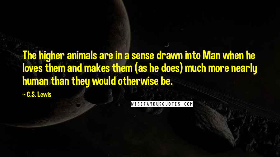 C.S. Lewis Quotes: The higher animals are in a sense drawn into Man when he loves them and makes them (as he does) much more nearly human than they would otherwise be.