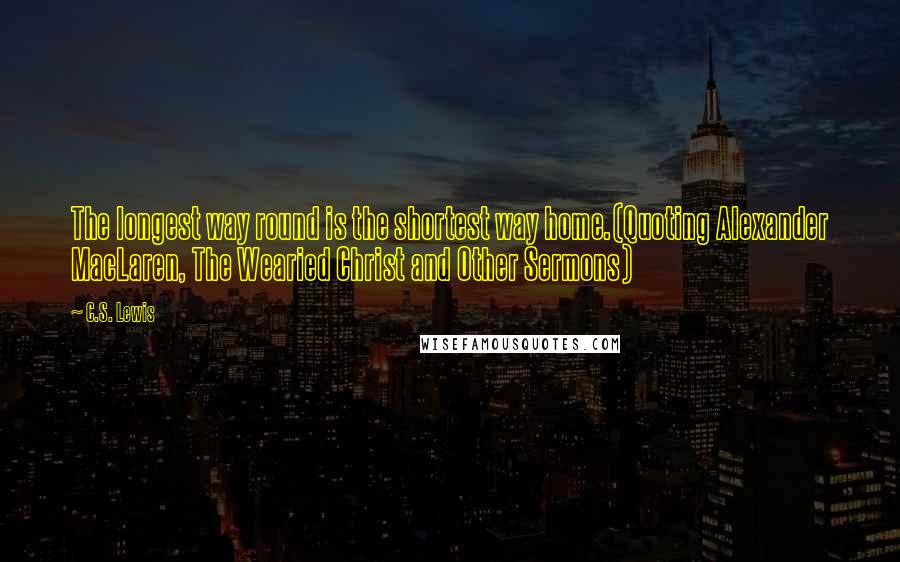 C.S. Lewis Quotes: The longest way round is the shortest way home.(Quoting Alexander MacLaren, The Wearied Christ and Other Sermons)