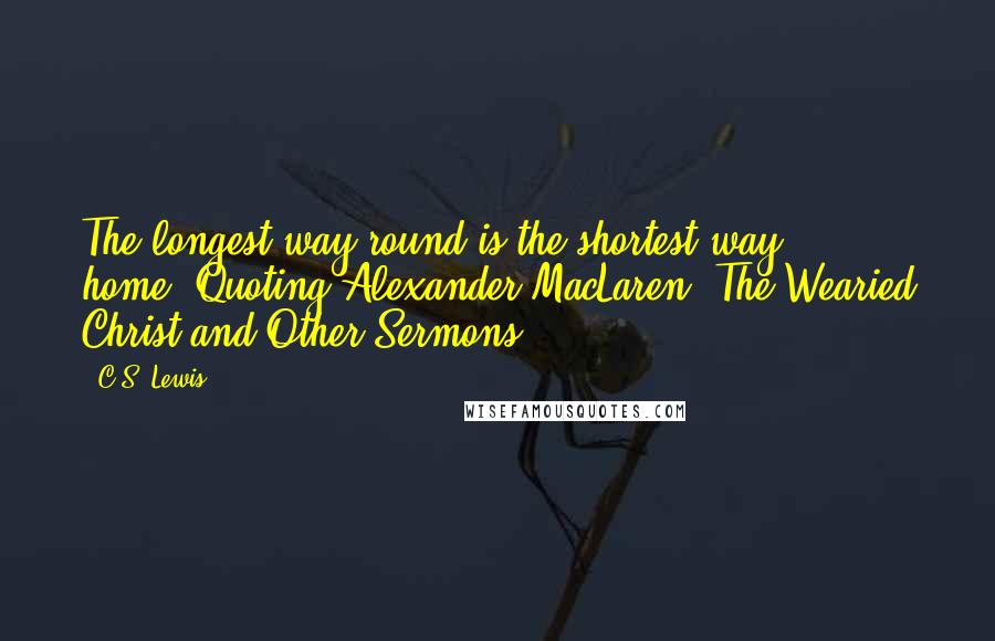 C.S. Lewis Quotes: The longest way round is the shortest way home.(Quoting Alexander MacLaren, The Wearied Christ and Other Sermons)