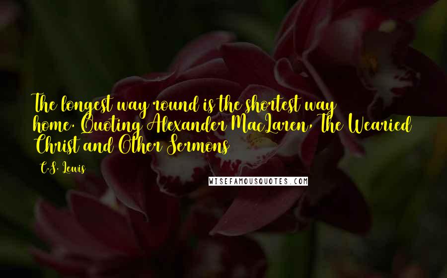 C.S. Lewis Quotes: The longest way round is the shortest way home.(Quoting Alexander MacLaren, The Wearied Christ and Other Sermons)