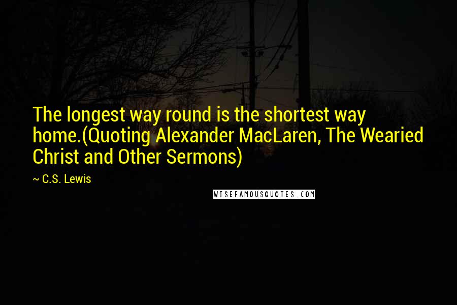 C.S. Lewis Quotes: The longest way round is the shortest way home.(Quoting Alexander MacLaren, The Wearied Christ and Other Sermons)