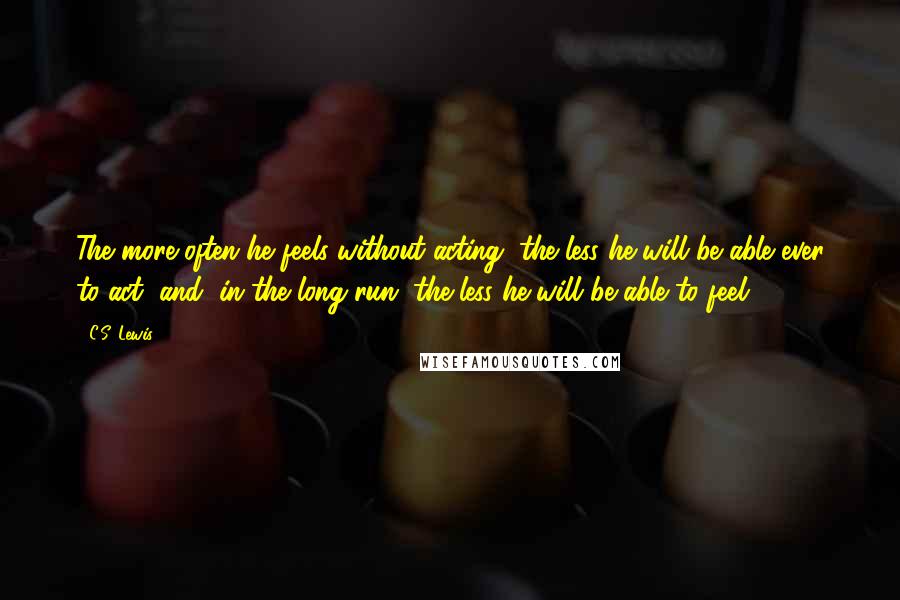 C.S. Lewis Quotes: The more often he feels without acting, the less he will be able ever to act, and, in the long run, the less he will be able to feel.