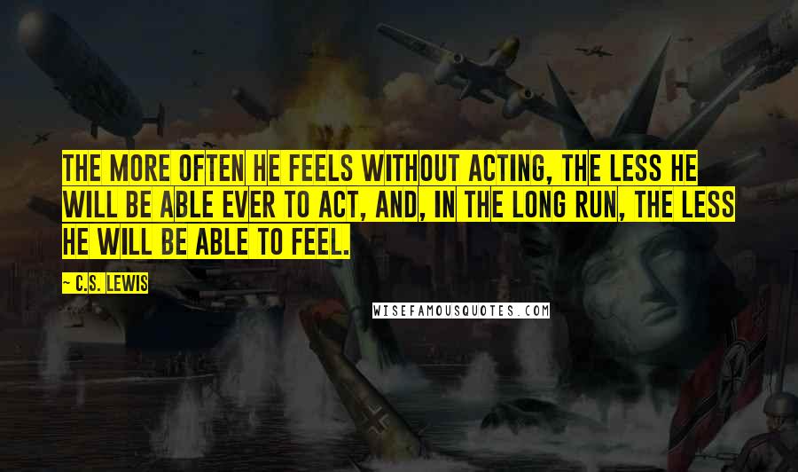 C.S. Lewis Quotes: The more often he feels without acting, the less he will be able ever to act, and, in the long run, the less he will be able to feel.