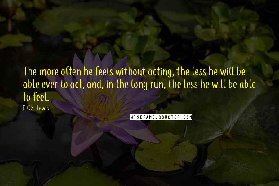 C.S. Lewis Quotes: The more often he feels without acting, the less he will be able ever to act, and, in the long run, the less he will be able to feel.