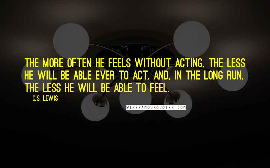 C.S. Lewis Quotes: The more often he feels without acting, the less he will be able ever to act, and, in the long run, the less he will be able to feel.