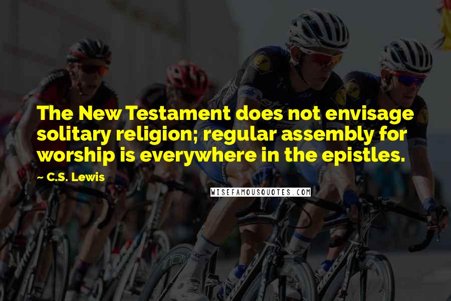C.S. Lewis Quotes: The New Testament does not envisage solitary religion; regular assembly for worship is everywhere in the epistles.