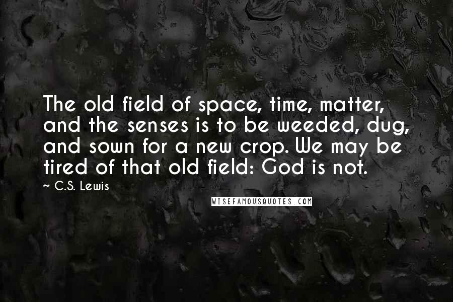 C.S. Lewis Quotes: The old field of space, time, matter, and the senses is to be weeded, dug, and sown for a new crop. We may be tired of that old field: God is not.