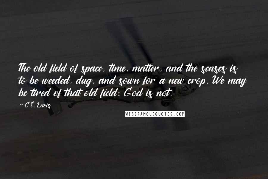 C.S. Lewis Quotes: The old field of space, time, matter, and the senses is to be weeded, dug, and sown for a new crop. We may be tired of that old field: God is not.