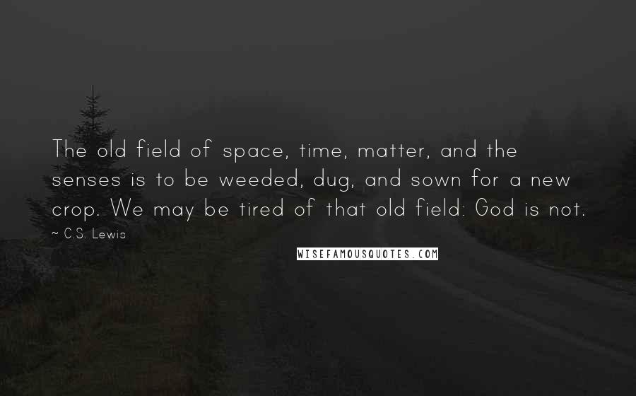 C.S. Lewis Quotes: The old field of space, time, matter, and the senses is to be weeded, dug, and sown for a new crop. We may be tired of that old field: God is not.