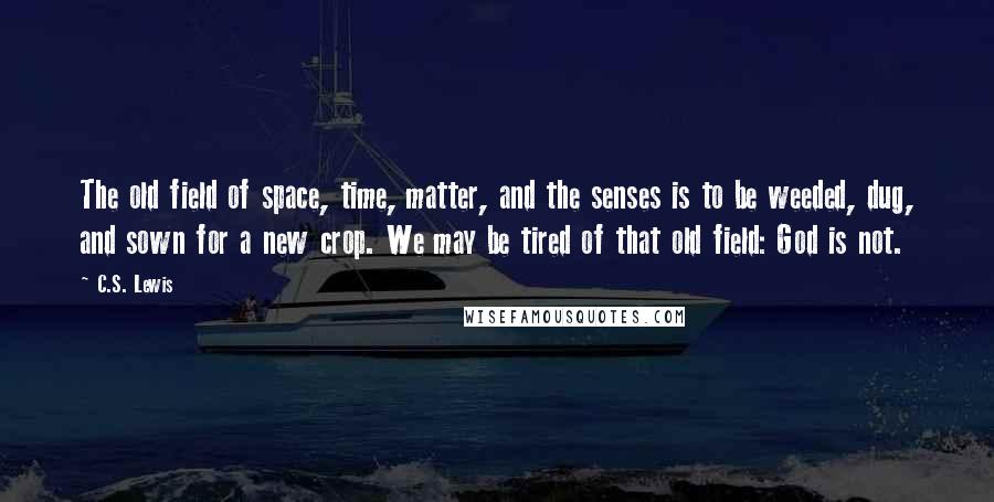 C.S. Lewis Quotes: The old field of space, time, matter, and the senses is to be weeded, dug, and sown for a new crop. We may be tired of that old field: God is not.