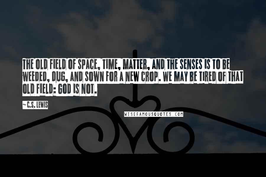 C.S. Lewis Quotes: The old field of space, time, matter, and the senses is to be weeded, dug, and sown for a new crop. We may be tired of that old field: God is not.